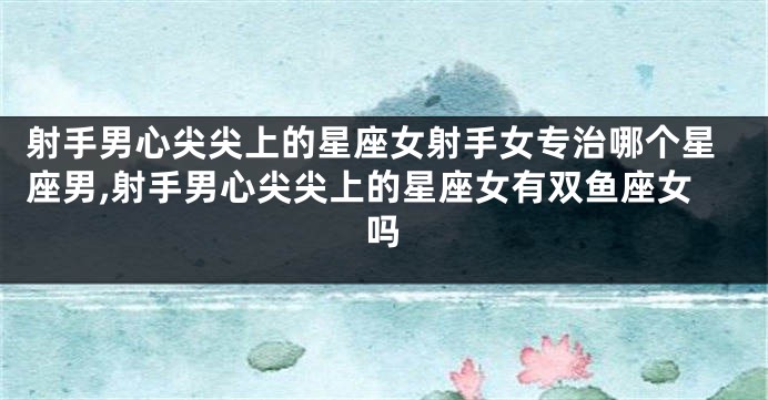 射手男心尖尖上的星座女射手女专治哪个星座男,射手男心尖尖上的星座女有双鱼座女吗
