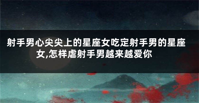 射手男心尖尖上的星座女吃定射手男的星座女,怎样虐射手男越来越爱你