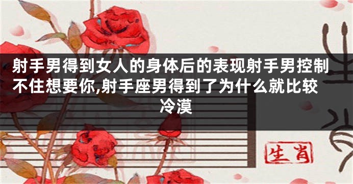 射手男得到女人的身体后的表现射手男控制不住想要你,射手座男得到了为什么就比较冷漠