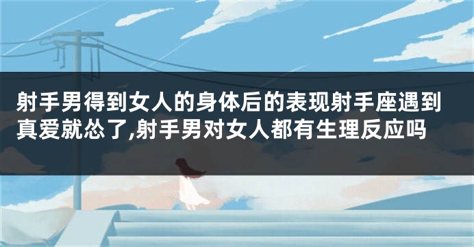 射手男得到女人的身体后的表现射手座遇到真爱就怂了,射手男对女人都有生理反应吗