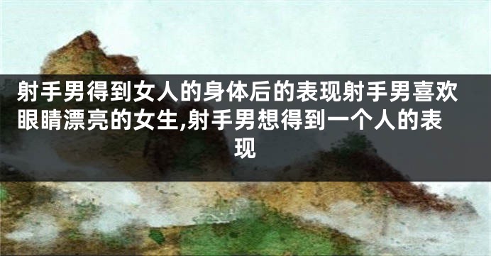 射手男得到女人的身体后的表现射手男喜欢眼睛漂亮的女生,射手男想得到一个人的表现