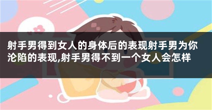射手男得到女人的身体后的表现射手男为你沦陷的表现,射手男得不到一个女人会怎样