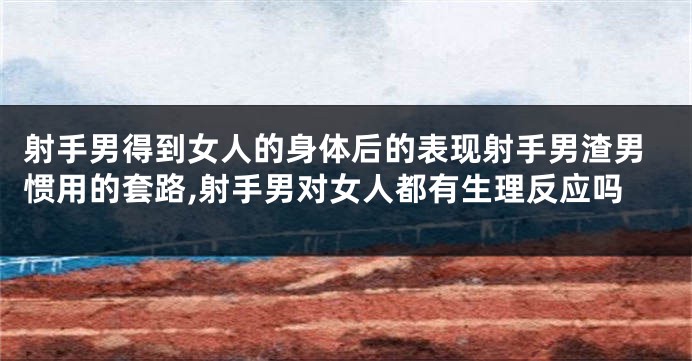 射手男得到女人的身体后的表现射手男渣男惯用的套路,射手男对女人都有生理反应吗