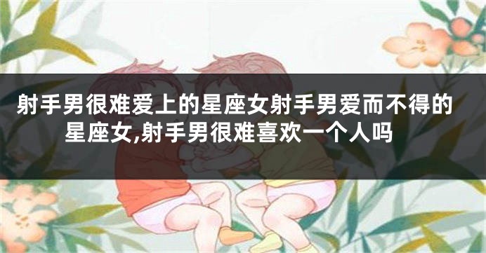 射手男很难爱上的星座女射手男爱而不得的星座女,射手男很难喜欢一个人吗