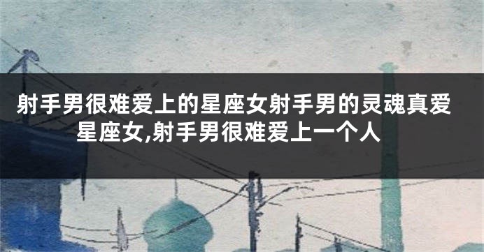 射手男很难爱上的星座女射手男的灵魂真爱星座女,射手男很难爱上一个人