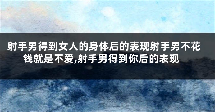射手男得到女人的身体后的表现射手男不花钱就是不爱,射手男得到你后的表现