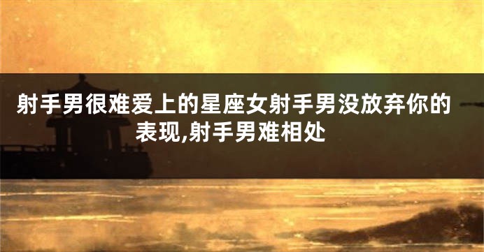 射手男很难爱上的星座女射手男没放弃你的表现,射手男难相处