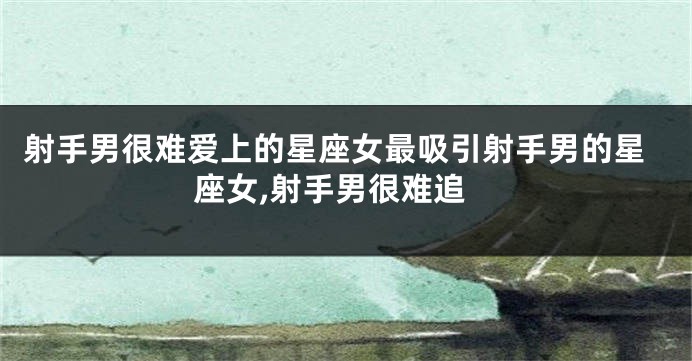 射手男很难爱上的星座女最吸引射手男的星座女,射手男很难追