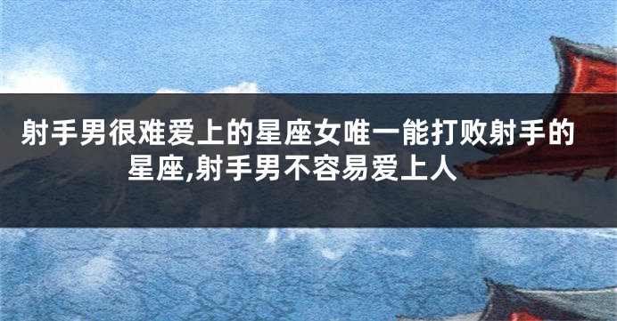 射手男很难爱上的星座女唯一能打败射手的星座,射手男不容易爱上人