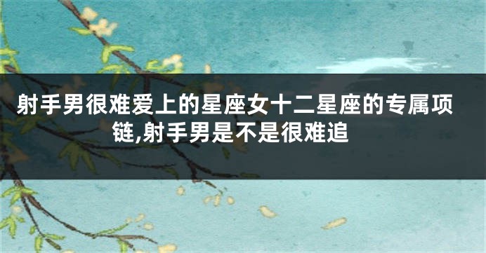 射手男很难爱上的星座女十二星座的专属项链,射手男是不是很难追