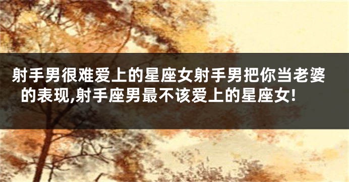 射手男很难爱上的星座女射手男把你当老婆的表现,射手座男最不该爱上的星座女!