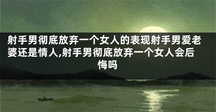射手男彻底放弃一个女人的表现射手男爱老婆还是情人,射手男彻底放弃一个女人会后悔吗