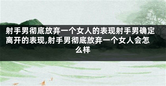 射手男彻底放弃一个女人的表现射手男确定离开的表现,射手男彻底放弃一个女人会怎么样