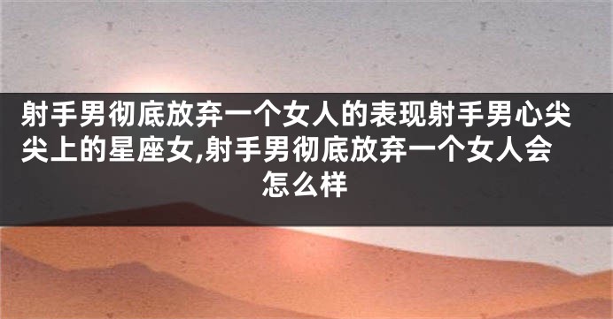 射手男彻底放弃一个女人的表现射手男心尖尖上的星座女,射手男彻底放弃一个女人会怎么样