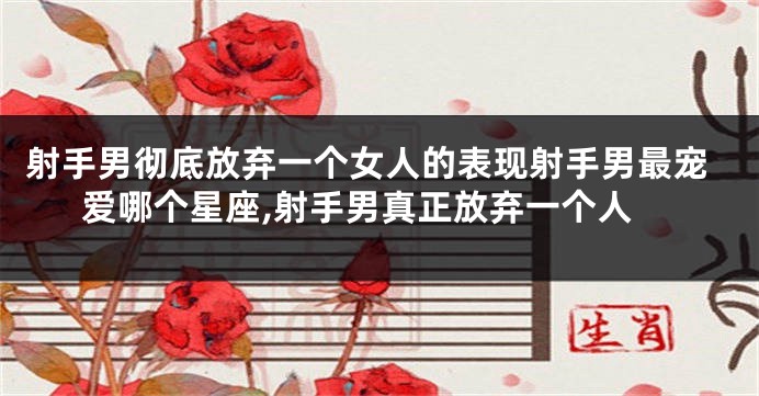 射手男彻底放弃一个女人的表现射手男最宠爱哪个星座,射手男真正放弃一个人