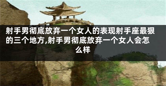 射手男彻底放弃一个女人的表现射手座最狠的三个地方,射手男彻底放弃一个女人会怎么样