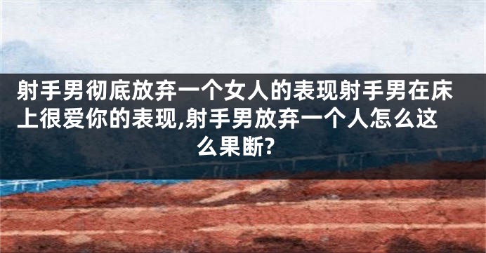 射手男彻底放弃一个女人的表现射手男在床上很爱你的表现,射手男放弃一个人怎么这么果断?
