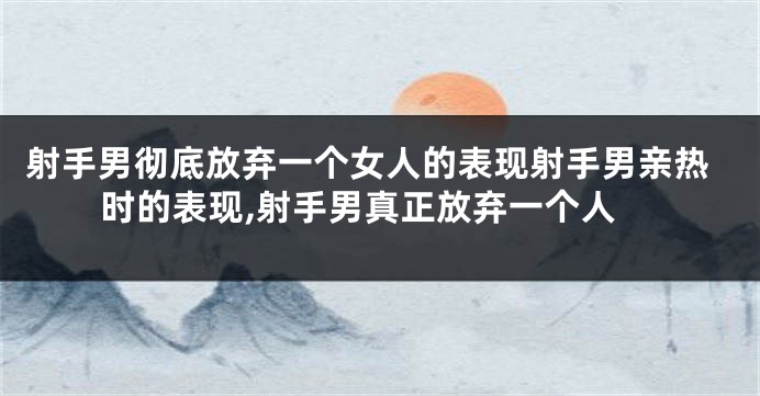 射手男彻底放弃一个女人的表现射手男亲热时的表现,射手男真正放弃一个人