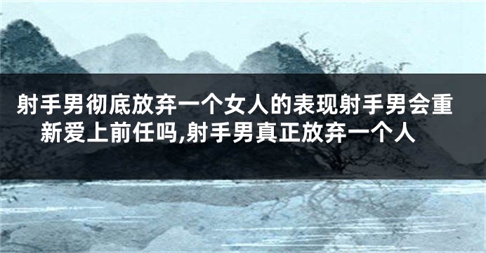 射手男彻底放弃一个女人的表现射手男会重新爱上前任吗,射手男真正放弃一个人