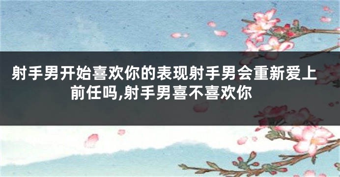 射手男开始喜欢你的表现射手男会重新爱上前任吗,射手男喜不喜欢你