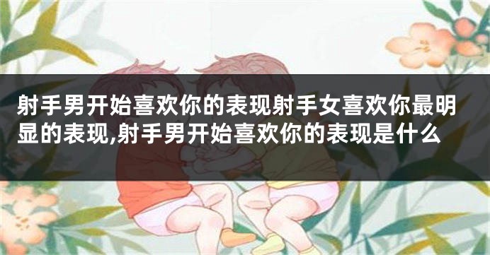 射手男开始喜欢你的表现射手女喜欢你最明显的表现,射手男开始喜欢你的表现是什么