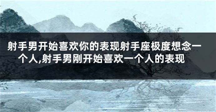 射手男开始喜欢你的表现射手座极度想念一个人,射手男刚开始喜欢一个人的表现