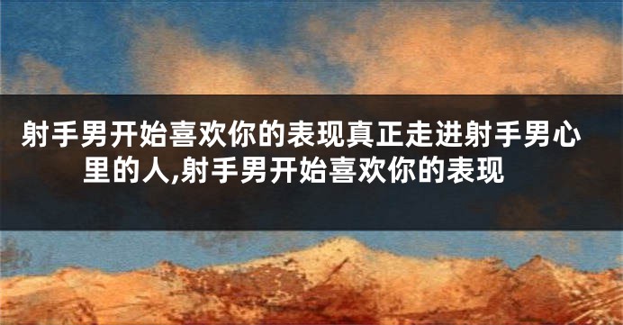 射手男开始喜欢你的表现真正走进射手男心里的人,射手男开始喜欢你的表现