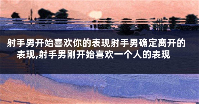 射手男开始喜欢你的表现射手男确定离开的表现,射手男刚开始喜欢一个人的表现