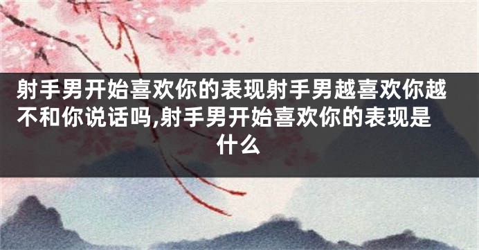 射手男开始喜欢你的表现射手男越喜欢你越不和你说话吗,射手男开始喜欢你的表现是什么