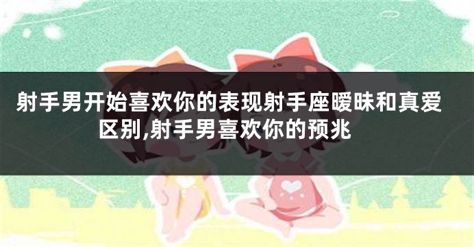 射手男开始喜欢你的表现射手座暧昧和真爱区别,射手男喜欢你的预兆