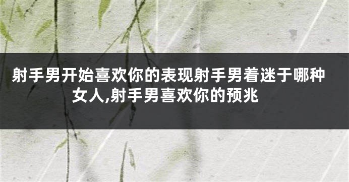 射手男开始喜欢你的表现射手男着迷于哪种女人,射手男喜欢你的预兆