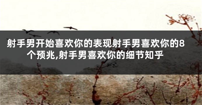 射手男开始喜欢你的表现射手男喜欢你的8个预兆,射手男喜欢你的细节知乎