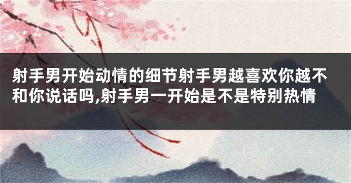 射手男开始动情的细节射手男越喜欢你越不和你说话吗,射手男一开始是不是特别热情