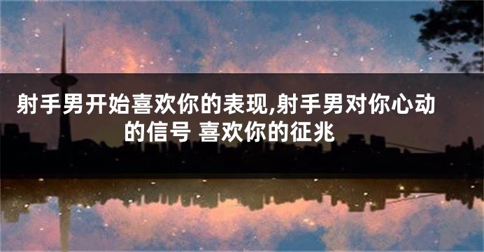 射手男开始喜欢你的表现,射手男对你心动的信号 喜欢你的征兆