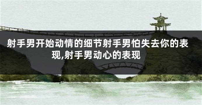 射手男开始动情的细节射手男怕失去你的表现,射手男动心的表现