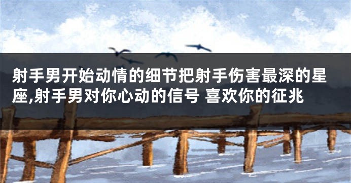 射手男开始动情的细节把射手伤害最深的星座,射手男对你心动的信号 喜欢你的征兆