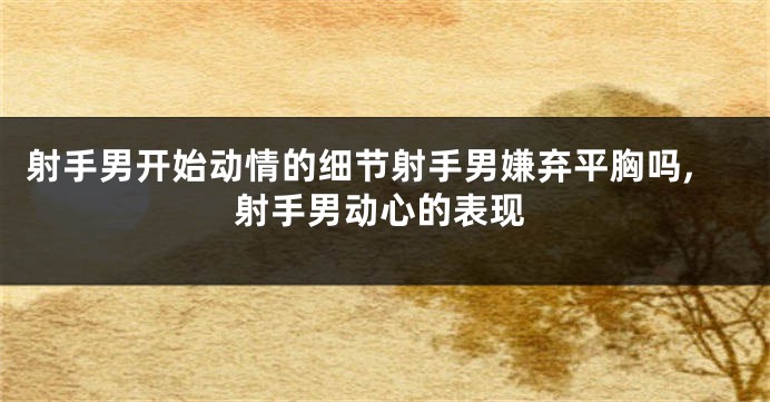 射手男开始动情的细节射手男嫌弃平胸吗,射手男动心的表现