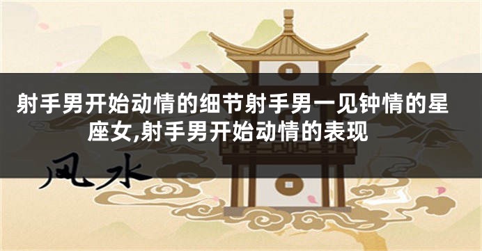 射手男开始动情的细节射手男一见钟情的星座女,射手男开始动情的表现