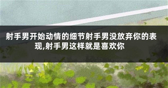 射手男开始动情的细节射手男没放弃你的表现,射手男这样就是喜欢你