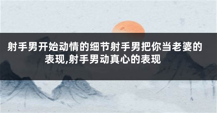 射手男开始动情的细节射手男把你当老婆的表现,射手男动真心的表现
