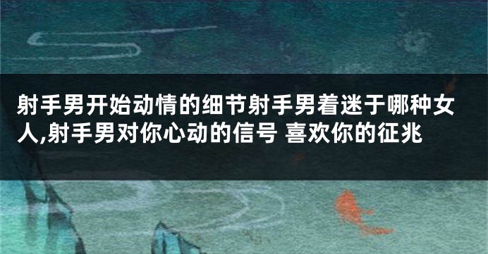 射手男开始动情的细节射手男着迷于哪种女人,射手男对你心动的信号 喜欢你的征兆