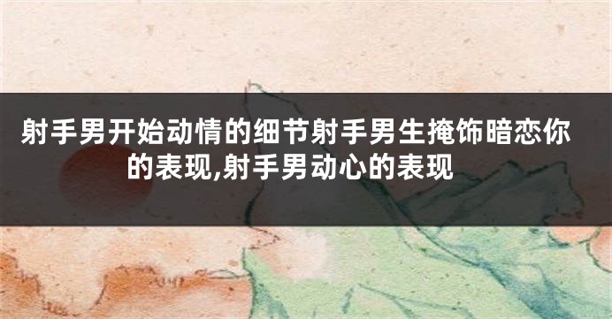 射手男开始动情的细节射手男生掩饰暗恋你的表现,射手男动心的表现