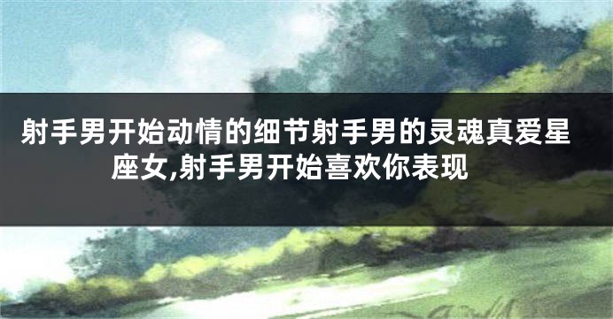 射手男开始动情的细节射手男的灵魂真爱星座女,射手男开始喜欢你表现