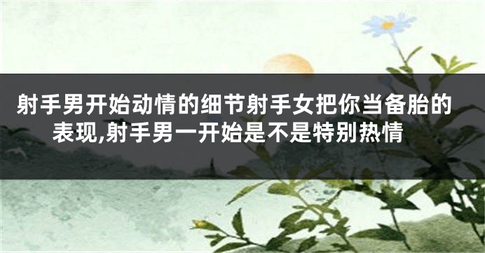 射手男开始动情的细节射手女把你当备胎的表现,射手男一开始是不是特别热情