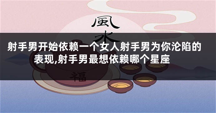 射手男开始依赖一个女人射手男为你沦陷的表现,射手男最想依赖哪个星座