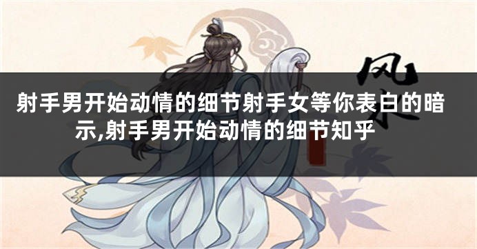 射手男开始动情的细节射手女等你表白的暗示,射手男开始动情的细节知乎