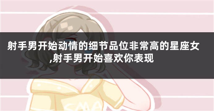 射手男开始动情的细节品位非常高的星座女,射手男开始喜欢你表现