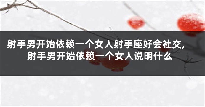 射手男开始依赖一个女人射手座好会社交,射手男开始依赖一个女人说明什么