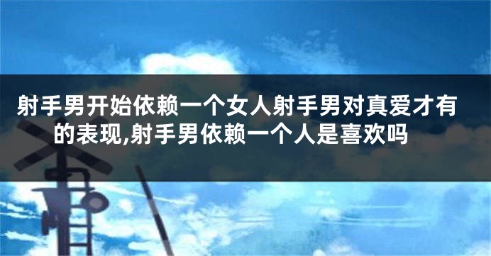 射手男开始依赖一个女人射手男对真爱才有的表现,射手男依赖一个人是喜欢吗
