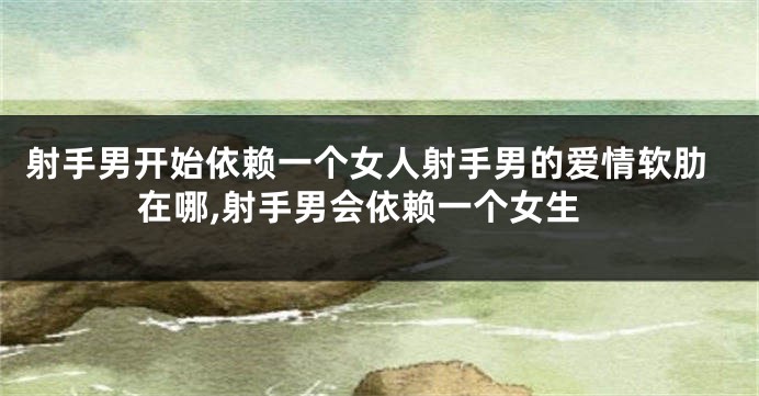 射手男开始依赖一个女人射手男的爱情软肋在哪,射手男会依赖一个女生